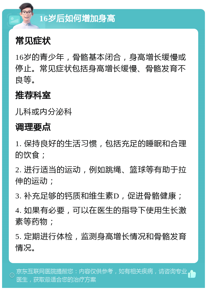 16岁后如何增加身高 常见症状 16岁的青少年，骨骼基本闭合，身高增长缓慢或停止。常见症状包括身高增长缓慢、骨骼发育不良等。 推荐科室 儿科或内分泌科 调理要点 1. 保持良好的生活习惯，包括充足的睡眠和合理的饮食； 2. 进行适当的运动，例如跳绳、篮球等有助于拉伸的运动； 3. 补充足够的钙质和维生素D，促进骨骼健康； 4. 如果有必要，可以在医生的指导下使用生长激素等药物； 5. 定期进行体检，监测身高增长情况和骨骼发育情况。