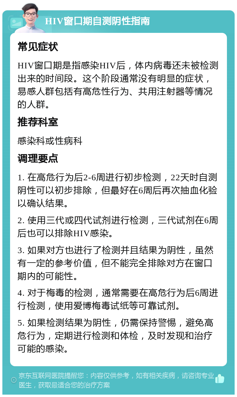 HIV窗口期自测阴性指南 常见症状 HIV窗口期是指感染HIV后，体内病毒还未被检测出来的时间段。这个阶段通常没有明显的症状，易感人群包括有高危性行为、共用注射器等情况的人群。 推荐科室 感染科或性病科 调理要点 1. 在高危行为后2-6周进行初步检测，22天时自测阴性可以初步排除，但最好在6周后再次抽血化验以确认结果。 2. 使用三代或四代试剂进行检测，三代试剂在6周后也可以排除HIV感染。 3. 如果对方也进行了检测并且结果为阴性，虽然有一定的参考价值，但不能完全排除对方在窗口期内的可能性。 4. 对于梅毒的检测，通常需要在高危行为后6周进行检测，使用爱博梅毒试纸等可靠试剂。 5. 如果检测结果为阴性，仍需保持警惕，避免高危行为，定期进行检测和体检，及时发现和治疗可能的感染。