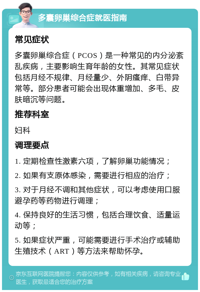 多囊卵巢综合症就医指南 常见症状 多囊卵巢综合症（PCOS）是一种常见的内分泌紊乱疾病，主要影响生育年龄的女性。其常见症状包括月经不规律、月经量少、外阴瘙痒、白带异常等。部分患者可能会出现体重增加、多毛、皮肤暗沉等问题。 推荐科室 妇科 调理要点 1. 定期检查性激素六项，了解卵巢功能情况； 2. 如果有支原体感染，需要进行相应的治疗； 3. 对于月经不调和其他症状，可以考虑使用口服避孕药等药物进行调理； 4. 保持良好的生活习惯，包括合理饮食、适量运动等； 5. 如果症状严重，可能需要进行手术治疗或辅助生殖技术（ART）等方法来帮助怀孕。