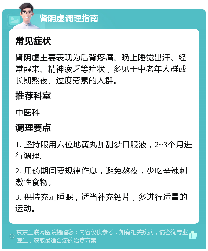 肾阴虚调理指南 常见症状 肾阴虚主要表现为后背疼痛、晚上睡觉出汗、经常醒来、精神疲乏等症状，多见于中老年人群或长期熬夜、过度劳累的人群。 推荐科室 中医科 调理要点 1. 坚持服用六位地黄丸加甜梦口服液，2~3个月进行调理。 2. 用药期间要规律作息，避免熬夜，少吃辛辣刺激性食物。 3. 保持充足睡眠，适当补充钙片，多进行适量的运动。