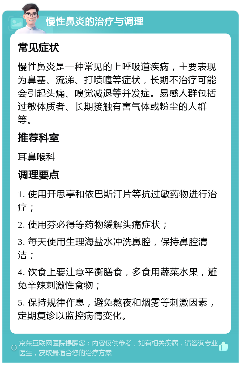 慢性鼻炎的治疗与调理 常见症状 慢性鼻炎是一种常见的上呼吸道疾病，主要表现为鼻塞、流涕、打喷嚏等症状，长期不治疗可能会引起头痛、嗅觉减退等并发症。易感人群包括过敏体质者、长期接触有害气体或粉尘的人群等。 推荐科室 耳鼻喉科 调理要点 1. 使用开思亭和依巴斯汀片等抗过敏药物进行治疗； 2. 使用芬必得等药物缓解头痛症状； 3. 每天使用生理海盐水冲洗鼻腔，保持鼻腔清洁； 4. 饮食上要注意平衡膳食，多食用蔬菜水果，避免辛辣刺激性食物； 5. 保持规律作息，避免熬夜和烟雾等刺激因素，定期复诊以监控病情变化。