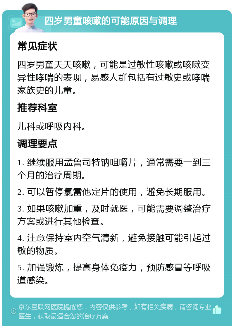 四岁男童咳嗽的可能原因与调理 常见症状 四岁男童天天咳嗽，可能是过敏性咳嗽或咳嗽变异性哮喘的表现，易感人群包括有过敏史或哮喘家族史的儿童。 推荐科室 儿科或呼吸内科。 调理要点 1. 继续服用孟鲁司特钠咀嚼片，通常需要一到三个月的治疗周期。 2. 可以暂停氯雷他定片的使用，避免长期服用。 3. 如果咳嗽加重，及时就医，可能需要调整治疗方案或进行其他检查。 4. 注意保持室内空气清新，避免接触可能引起过敏的物质。 5. 加强锻炼，提高身体免疫力，预防感冒等呼吸道感染。