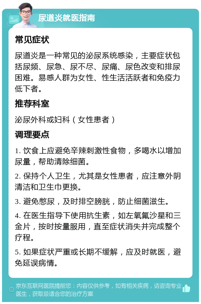 尿道炎就医指南 常见症状 尿道炎是一种常见的泌尿系统感染，主要症状包括尿频、尿急、尿不尽、尿痛、尿色改变和排尿困难。易感人群为女性、性生活活跃者和免疫力低下者。 推荐科室 泌尿外科或妇科（女性患者） 调理要点 1. 饮食上应避免辛辣刺激性食物，多喝水以增加尿量，帮助清除细菌。 2. 保持个人卫生，尤其是女性患者，应注意外阴清洁和卫生巾更换。 3. 避免憋尿，及时排空膀胱，防止细菌滋生。 4. 在医生指导下使用抗生素，如左氧氟沙星和三金片，按时按量服用，直至症状消失并完成整个疗程。 5. 如果症状严重或长期不缓解，应及时就医，避免延误病情。