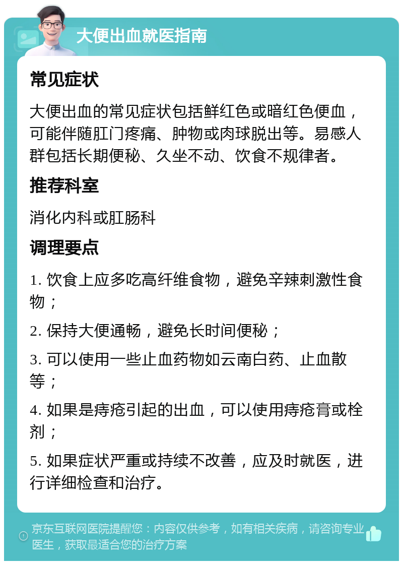 大便出血就医指南 常见症状 大便出血的常见症状包括鲜红色或暗红色便血，可能伴随肛门疼痛、肿物或肉球脱出等。易感人群包括长期便秘、久坐不动、饮食不规律者。 推荐科室 消化内科或肛肠科 调理要点 1. 饮食上应多吃高纤维食物，避免辛辣刺激性食物； 2. 保持大便通畅，避免长时间便秘； 3. 可以使用一些止血药物如云南白药、止血散等； 4. 如果是痔疮引起的出血，可以使用痔疮膏或栓剂； 5. 如果症状严重或持续不改善，应及时就医，进行详细检查和治疗。