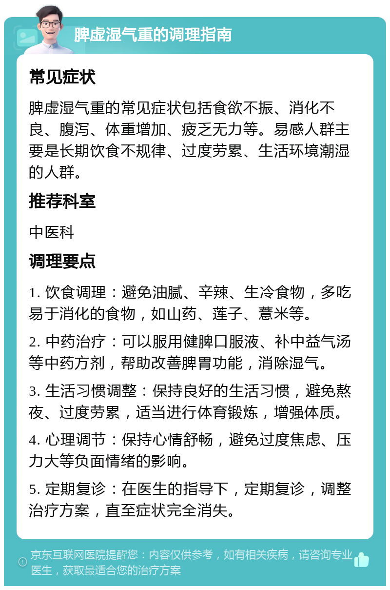 脾虚湿气重的调理指南 常见症状 脾虚湿气重的常见症状包括食欲不振、消化不良、腹泻、体重增加、疲乏无力等。易感人群主要是长期饮食不规律、过度劳累、生活环境潮湿的人群。 推荐科室 中医科 调理要点 1. 饮食调理：避免油腻、辛辣、生冷食物，多吃易于消化的食物，如山药、莲子、薏米等。 2. 中药治疗：可以服用健脾口服液、补中益气汤等中药方剂，帮助改善脾胃功能，消除湿气。 3. 生活习惯调整：保持良好的生活习惯，避免熬夜、过度劳累，适当进行体育锻炼，增强体质。 4. 心理调节：保持心情舒畅，避免过度焦虑、压力大等负面情绪的影响。 5. 定期复诊：在医生的指导下，定期复诊，调整治疗方案，直至症状完全消失。