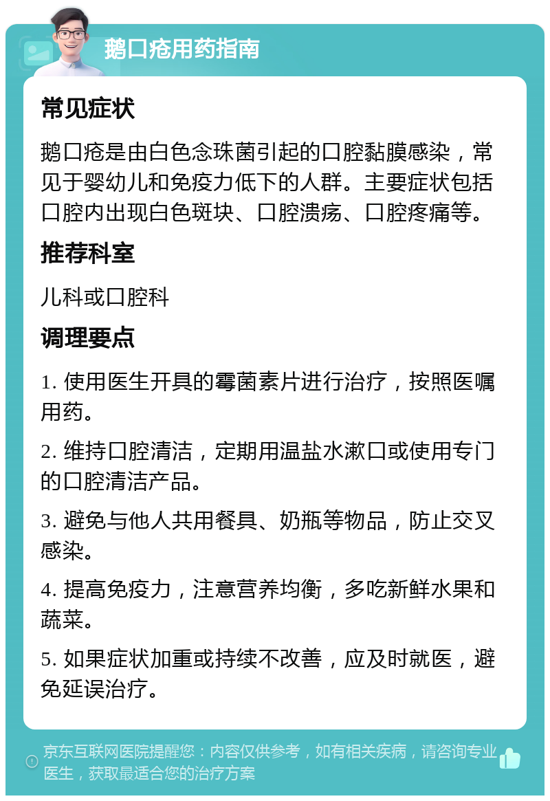 鹅口疮用药指南 常见症状 鹅口疮是由白色念珠菌引起的口腔黏膜感染，常见于婴幼儿和免疫力低下的人群。主要症状包括口腔内出现白色斑块、口腔溃疡、口腔疼痛等。 推荐科室 儿科或口腔科 调理要点 1. 使用医生开具的霉菌素片进行治疗，按照医嘱用药。 2. 维持口腔清洁，定期用温盐水漱口或使用专门的口腔清洁产品。 3. 避免与他人共用餐具、奶瓶等物品，防止交叉感染。 4. 提高免疫力，注意营养均衡，多吃新鲜水果和蔬菜。 5. 如果症状加重或持续不改善，应及时就医，避免延误治疗。