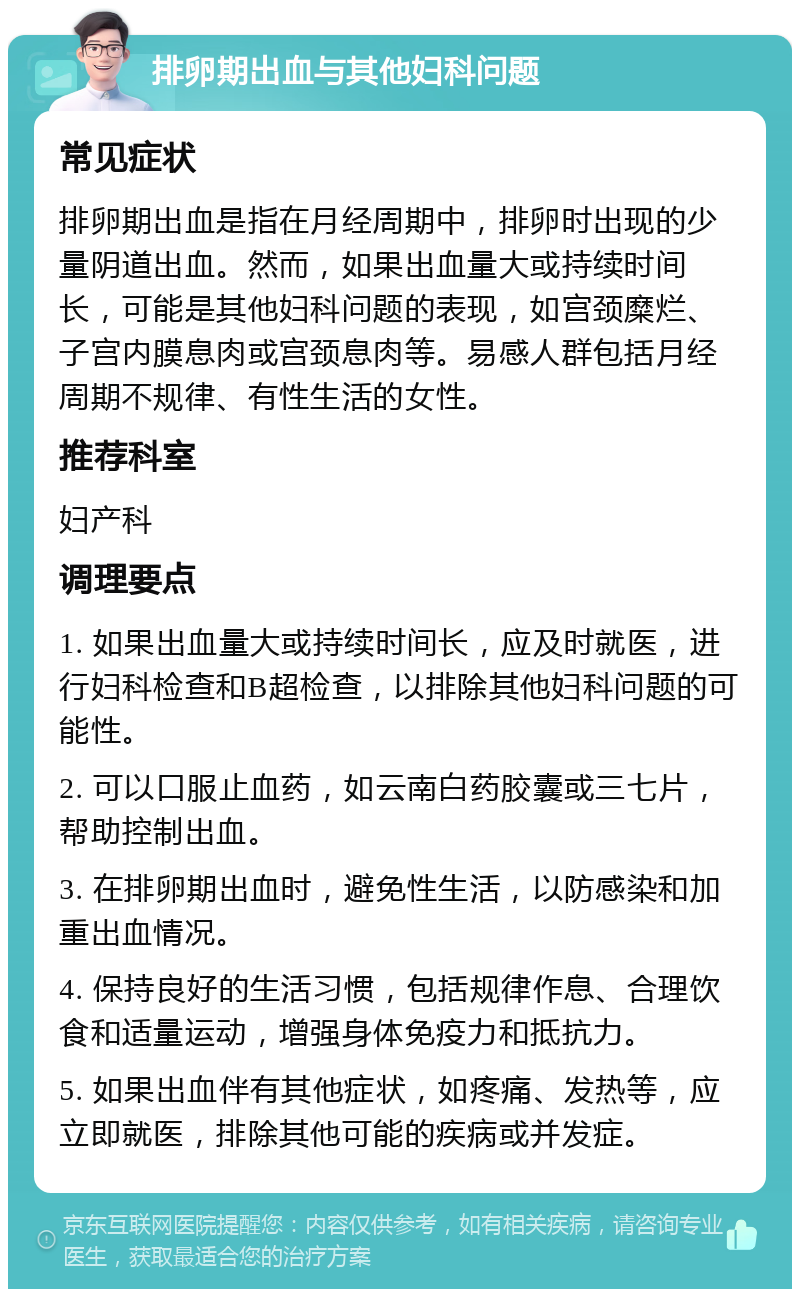 排卵期出血与其他妇科问题 常见症状 排卵期出血是指在月经周期中，排卵时出现的少量阴道出血。然而，如果出血量大或持续时间长，可能是其他妇科问题的表现，如宫颈糜烂、子宫内膜息肉或宫颈息肉等。易感人群包括月经周期不规律、有性生活的女性。 推荐科室 妇产科 调理要点 1. 如果出血量大或持续时间长，应及时就医，进行妇科检查和B超检查，以排除其他妇科问题的可能性。 2. 可以口服止血药，如云南白药胶囊或三七片，帮助控制出血。 3. 在排卵期出血时，避免性生活，以防感染和加重出血情况。 4. 保持良好的生活习惯，包括规律作息、合理饮食和适量运动，增强身体免疫力和抵抗力。 5. 如果出血伴有其他症状，如疼痛、发热等，应立即就医，排除其他可能的疾病或并发症。