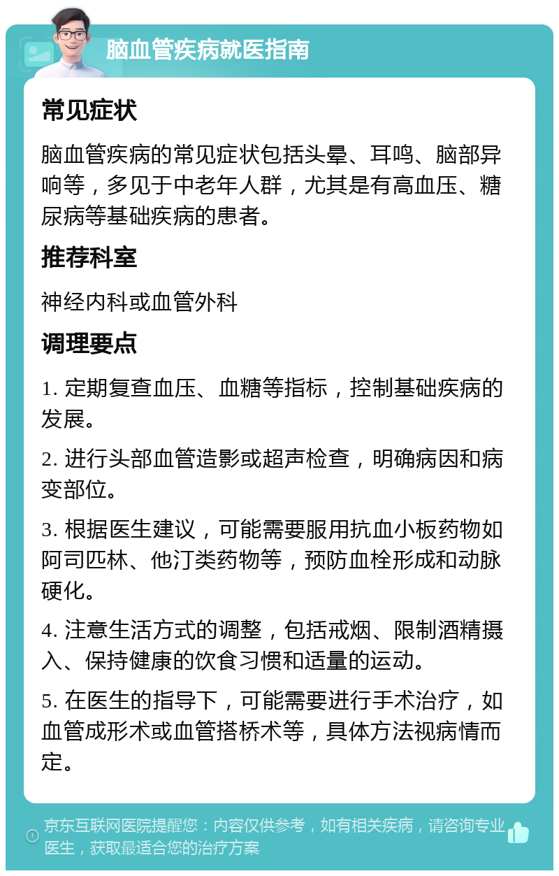 脑血管疾病就医指南 常见症状 脑血管疾病的常见症状包括头晕、耳鸣、脑部异响等，多见于中老年人群，尤其是有高血压、糖尿病等基础疾病的患者。 推荐科室 神经内科或血管外科 调理要点 1. 定期复查血压、血糖等指标，控制基础疾病的发展。 2. 进行头部血管造影或超声检查，明确病因和病变部位。 3. 根据医生建议，可能需要服用抗血小板药物如阿司匹林、他汀类药物等，预防血栓形成和动脉硬化。 4. 注意生活方式的调整，包括戒烟、限制酒精摄入、保持健康的饮食习惯和适量的运动。 5. 在医生的指导下，可能需要进行手术治疗，如血管成形术或血管搭桥术等，具体方法视病情而定。