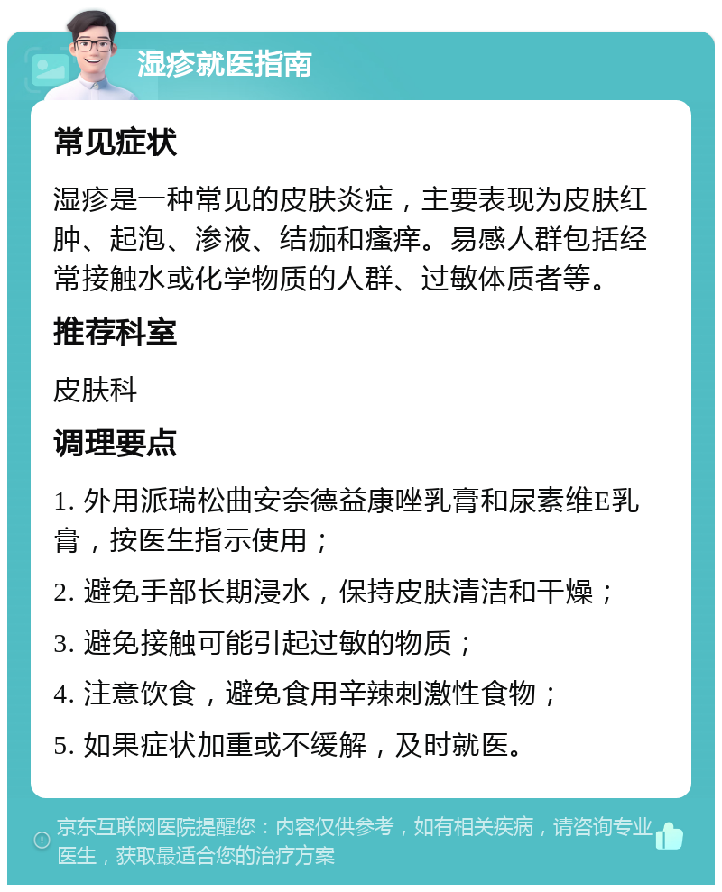 湿疹就医指南 常见症状 湿疹是一种常见的皮肤炎症，主要表现为皮肤红肿、起泡、渗液、结痂和瘙痒。易感人群包括经常接触水或化学物质的人群、过敏体质者等。 推荐科室 皮肤科 调理要点 1. 外用派瑞松曲安奈德益康唑乳膏和尿素维E乳膏，按医生指示使用； 2. 避免手部长期浸水，保持皮肤清洁和干燥； 3. 避免接触可能引起过敏的物质； 4. 注意饮食，避免食用辛辣刺激性食物； 5. 如果症状加重或不缓解，及时就医。