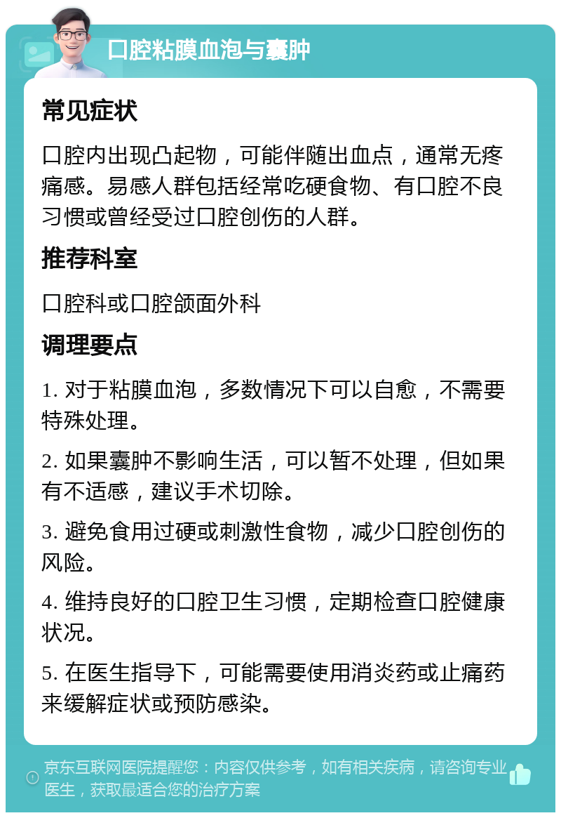 口腔粘膜血泡与囊肿 常见症状 口腔内出现凸起物，可能伴随出血点，通常无疼痛感。易感人群包括经常吃硬食物、有口腔不良习惯或曾经受过口腔创伤的人群。 推荐科室 口腔科或口腔颌面外科 调理要点 1. 对于粘膜血泡，多数情况下可以自愈，不需要特殊处理。 2. 如果囊肿不影响生活，可以暂不处理，但如果有不适感，建议手术切除。 3. 避免食用过硬或刺激性食物，减少口腔创伤的风险。 4. 维持良好的口腔卫生习惯，定期检查口腔健康状况。 5. 在医生指导下，可能需要使用消炎药或止痛药来缓解症状或预防感染。