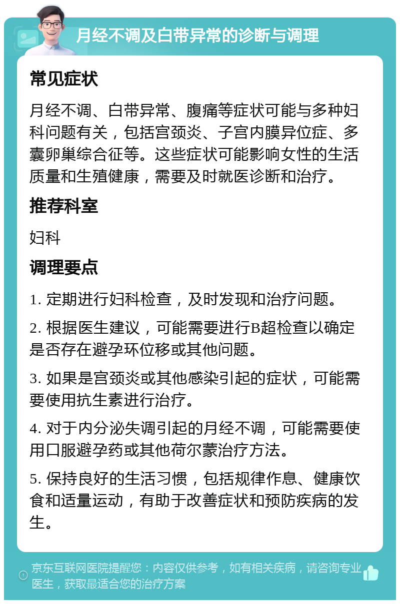 月经不调及白带异常的诊断与调理 常见症状 月经不调、白带异常、腹痛等症状可能与多种妇科问题有关，包括宫颈炎、子宫内膜异位症、多囊卵巢综合征等。这些症状可能影响女性的生活质量和生殖健康，需要及时就医诊断和治疗。 推荐科室 妇科 调理要点 1. 定期进行妇科检查，及时发现和治疗问题。 2. 根据医生建议，可能需要进行B超检查以确定是否存在避孕环位移或其他问题。 3. 如果是宫颈炎或其他感染引起的症状，可能需要使用抗生素进行治疗。 4. 对于内分泌失调引起的月经不调，可能需要使用口服避孕药或其他荷尔蒙治疗方法。 5. 保持良好的生活习惯，包括规律作息、健康饮食和适量运动，有助于改善症状和预防疾病的发生。