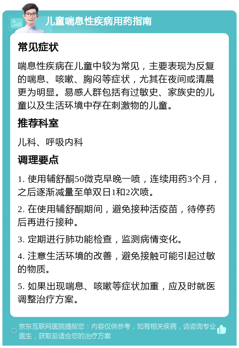 儿童喘息性疾病用药指南 常见症状 喘息性疾病在儿童中较为常见，主要表现为反复的喘息、咳嗽、胸闷等症状，尤其在夜间或清晨更为明显。易感人群包括有过敏史、家族史的儿童以及生活环境中存在刺激物的儿童。 推荐科室 儿科、呼吸内科 调理要点 1. 使用辅舒酮50微克早晚一喷，连续用药3个月，之后逐渐减量至单双日1和2次喷。 2. 在使用辅舒酮期间，避免接种活疫苗，待停药后再进行接种。 3. 定期进行肺功能检查，监测病情变化。 4. 注意生活环境的改善，避免接触可能引起过敏的物质。 5. 如果出现喘息、咳嗽等症状加重，应及时就医调整治疗方案。