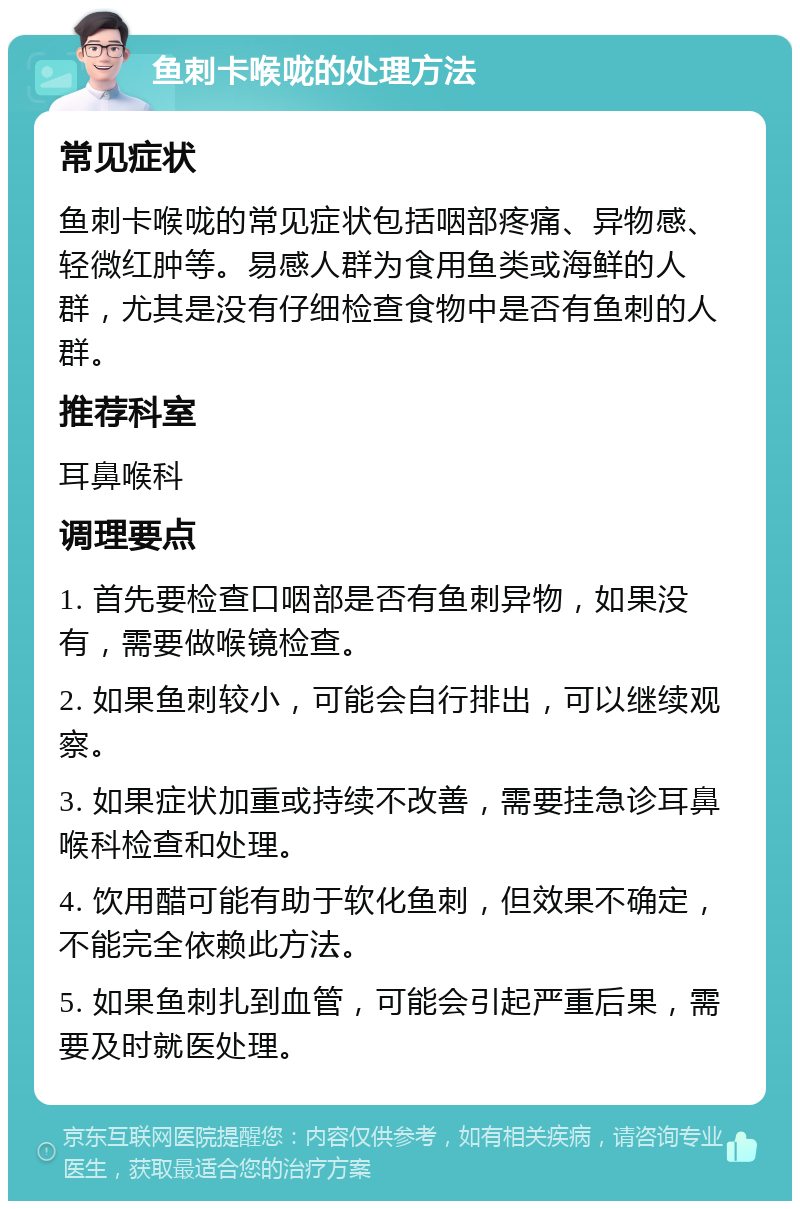 鱼刺卡喉咙的处理方法 常见症状 鱼刺卡喉咙的常见症状包括咽部疼痛、异物感、轻微红肿等。易感人群为食用鱼类或海鲜的人群，尤其是没有仔细检查食物中是否有鱼刺的人群。 推荐科室 耳鼻喉科 调理要点 1. 首先要检查口咽部是否有鱼刺异物，如果没有，需要做喉镜检查。 2. 如果鱼刺较小，可能会自行排出，可以继续观察。 3. 如果症状加重或持续不改善，需要挂急诊耳鼻喉科检查和处理。 4. 饮用醋可能有助于软化鱼刺，但效果不确定，不能完全依赖此方法。 5. 如果鱼刺扎到血管，可能会引起严重后果，需要及时就医处理。