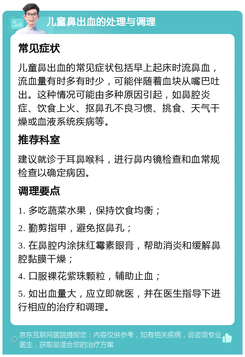 儿童鼻出血的处理与调理 常见症状 儿童鼻出血的常见症状包括早上起床时流鼻血，流血量有时多有时少，可能伴随着血块从嘴巴吐出。这种情况可能由多种原因引起，如鼻腔炎症、饮食上火、抠鼻孔不良习惯、挑食、天气干燥或血液系统疾病等。 推荐科室 建议就诊于耳鼻喉科，进行鼻内镜检查和血常规检查以确定病因。 调理要点 1. 多吃蔬菜水果，保持饮食均衡； 2. 勤剪指甲，避免抠鼻孔； 3. 在鼻腔内涂抹红霉素眼膏，帮助消炎和缓解鼻腔黏膜干燥； 4. 口服裸花紫珠颗粒，辅助止血； 5. 如出血量大，应立即就医，并在医生指导下进行相应的治疗和调理。