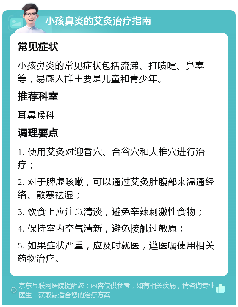 小孩鼻炎的艾灸治疗指南 常见症状 小孩鼻炎的常见症状包括流涕、打喷嚏、鼻塞等，易感人群主要是儿童和青少年。 推荐科室 耳鼻喉科 调理要点 1. 使用艾灸对迎香穴、合谷穴和大椎穴进行治疗； 2. 对于脾虚咳嗽，可以通过艾灸肚腹部来温通经络、散寒祛湿； 3. 饮食上应注意清淡，避免辛辣刺激性食物； 4. 保持室内空气清新，避免接触过敏原； 5. 如果症状严重，应及时就医，遵医嘱使用相关药物治疗。