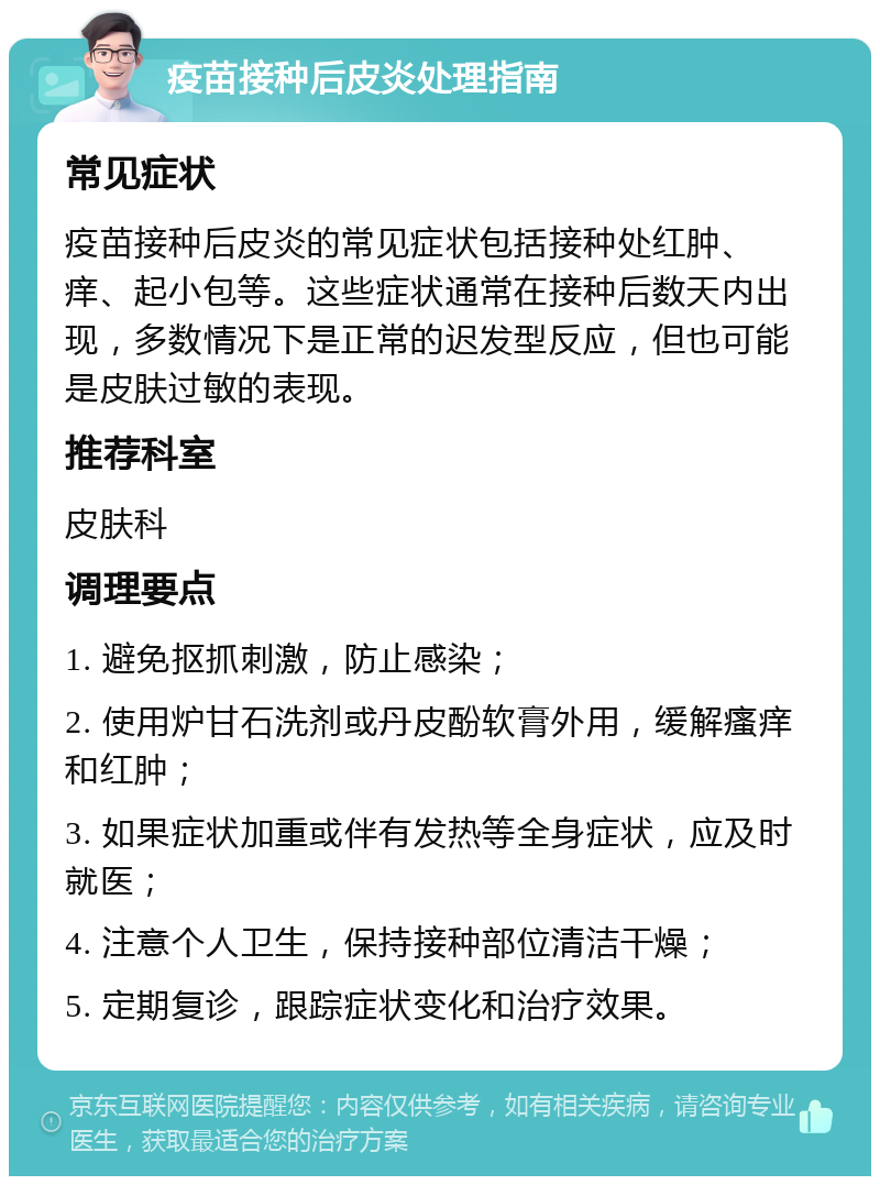 疫苗接种后皮炎处理指南 常见症状 疫苗接种后皮炎的常见症状包括接种处红肿、痒、起小包等。这些症状通常在接种后数天内出现，多数情况下是正常的迟发型反应，但也可能是皮肤过敏的表现。 推荐科室 皮肤科 调理要点 1. 避免抠抓刺激，防止感染； 2. 使用炉甘石洗剂或丹皮酚软膏外用，缓解瘙痒和红肿； 3. 如果症状加重或伴有发热等全身症状，应及时就医； 4. 注意个人卫生，保持接种部位清洁干燥； 5. 定期复诊，跟踪症状变化和治疗效果。