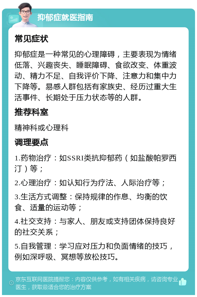 抑郁症就医指南 常见症状 抑郁症是一种常见的心理障碍，主要表现为情绪低落、兴趣丧失、睡眠障碍、食欲改变、体重波动、精力不足、自我评价下降、注意力和集中力下降等。易感人群包括有家族史、经历过重大生活事件、长期处于压力状态等的人群。 推荐科室 精神科或心理科 调理要点 1.药物治疗：如SSRI类抗抑郁药（如盐酸帕罗西汀）等； 2.心理治疗：如认知行为疗法、人际治疗等； 3.生活方式调整：保持规律的作息、均衡的饮食、适量的运动等； 4.社交支持：与家人、朋友或支持团体保持良好的社交关系； 5.自我管理：学习应对压力和负面情绪的技巧，例如深呼吸、冥想等放松技巧。