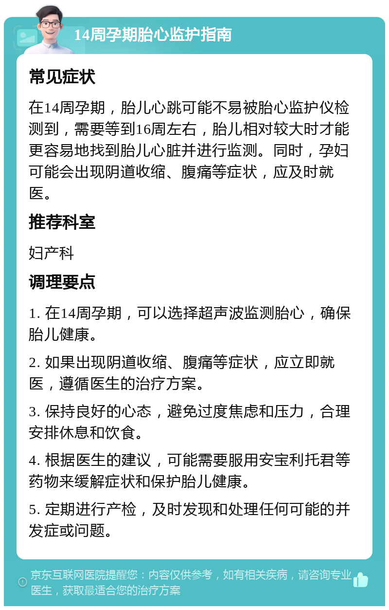 14周孕期胎心监护指南 常见症状 在14周孕期，胎儿心跳可能不易被胎心监护仪检测到，需要等到16周左右，胎儿相对较大时才能更容易地找到胎儿心脏并进行监测。同时，孕妇可能会出现阴道收缩、腹痛等症状，应及时就医。 推荐科室 妇产科 调理要点 1. 在14周孕期，可以选择超声波监测胎心，确保胎儿健康。 2. 如果出现阴道收缩、腹痛等症状，应立即就医，遵循医生的治疗方案。 3. 保持良好的心态，避免过度焦虑和压力，合理安排休息和饮食。 4. 根据医生的建议，可能需要服用安宝利托君等药物来缓解症状和保护胎儿健康。 5. 定期进行产检，及时发现和处理任何可能的并发症或问题。