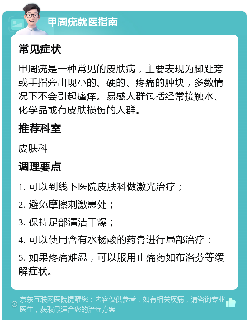 甲周疣就医指南 常见症状 甲周疣是一种常见的皮肤病，主要表现为脚趾旁或手指旁出现小的、硬的、疼痛的肿块，多数情况下不会引起瘙痒。易感人群包括经常接触水、化学品或有皮肤损伤的人群。 推荐科室 皮肤科 调理要点 1. 可以到线下医院皮肤科做激光治疗； 2. 避免摩擦刺激患处； 3. 保持足部清洁干燥； 4. 可以使用含有水杨酸的药膏进行局部治疗； 5. 如果疼痛难忍，可以服用止痛药如布洛芬等缓解症状。