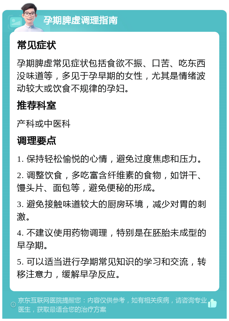 孕期脾虚调理指南 常见症状 孕期脾虚常见症状包括食欲不振、口苦、吃东西没味道等，多见于孕早期的女性，尤其是情绪波动较大或饮食不规律的孕妇。 推荐科室 产科或中医科 调理要点 1. 保持轻松愉悦的心情，避免过度焦虑和压力。 2. 调整饮食，多吃富含纤维素的食物，如饼干、馒头片、面包等，避免便秘的形成。 3. 避免接触味道较大的厨房环境，减少对胃的刺激。 4. 不建议使用药物调理，特别是在胚胎未成型的早孕期。 5. 可以适当进行孕期常见知识的学习和交流，转移注意力，缓解早孕反应。