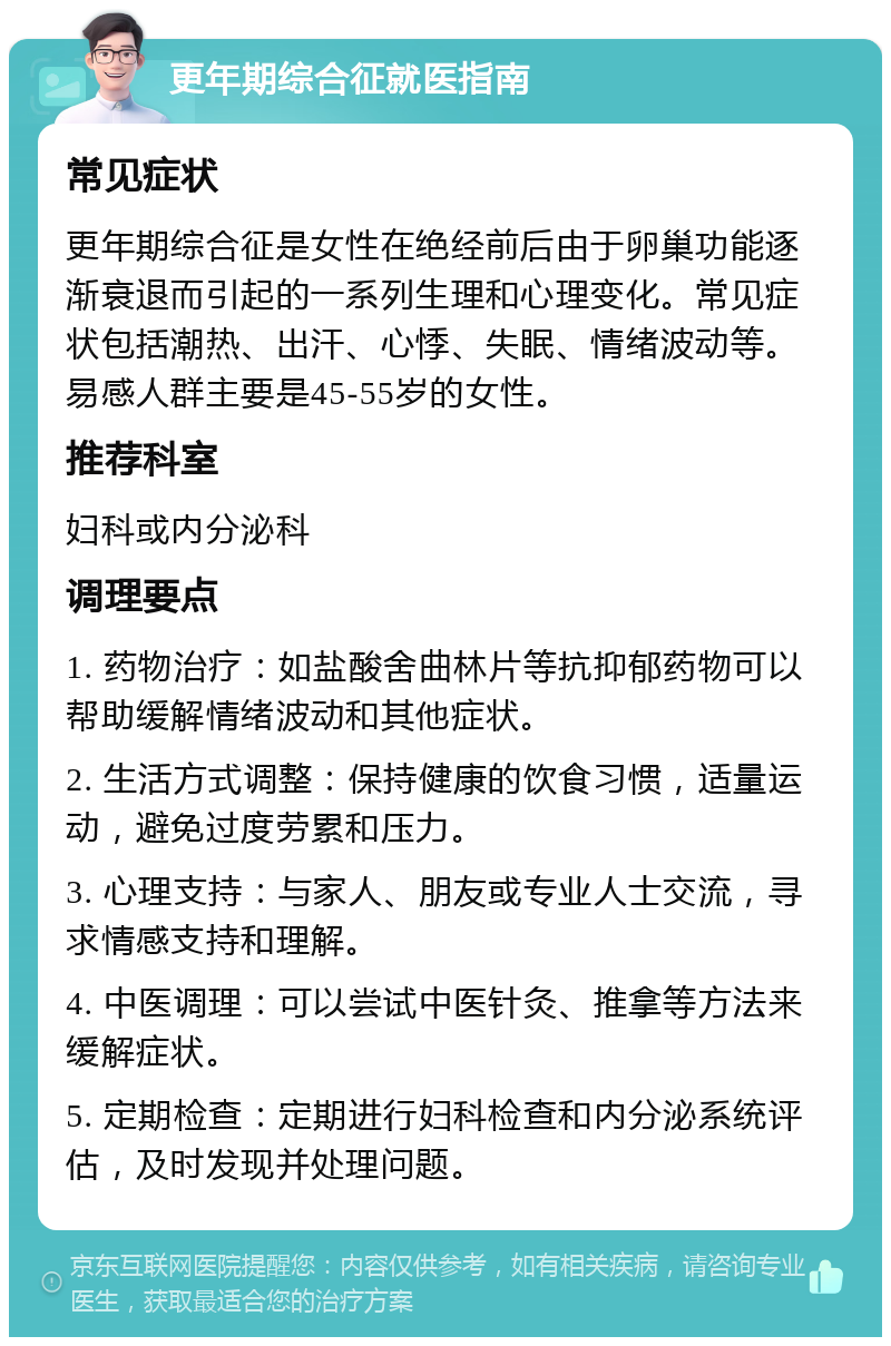 更年期综合征就医指南 常见症状 更年期综合征是女性在绝经前后由于卵巢功能逐渐衰退而引起的一系列生理和心理变化。常见症状包括潮热、出汗、心悸、失眠、情绪波动等。易感人群主要是45-55岁的女性。 推荐科室 妇科或内分泌科 调理要点 1. 药物治疗：如盐酸舍曲林片等抗抑郁药物可以帮助缓解情绪波动和其他症状。 2. 生活方式调整：保持健康的饮食习惯，适量运动，避免过度劳累和压力。 3. 心理支持：与家人、朋友或专业人士交流，寻求情感支持和理解。 4. 中医调理：可以尝试中医针灸、推拿等方法来缓解症状。 5. 定期检查：定期进行妇科检查和内分泌系统评估，及时发现并处理问题。