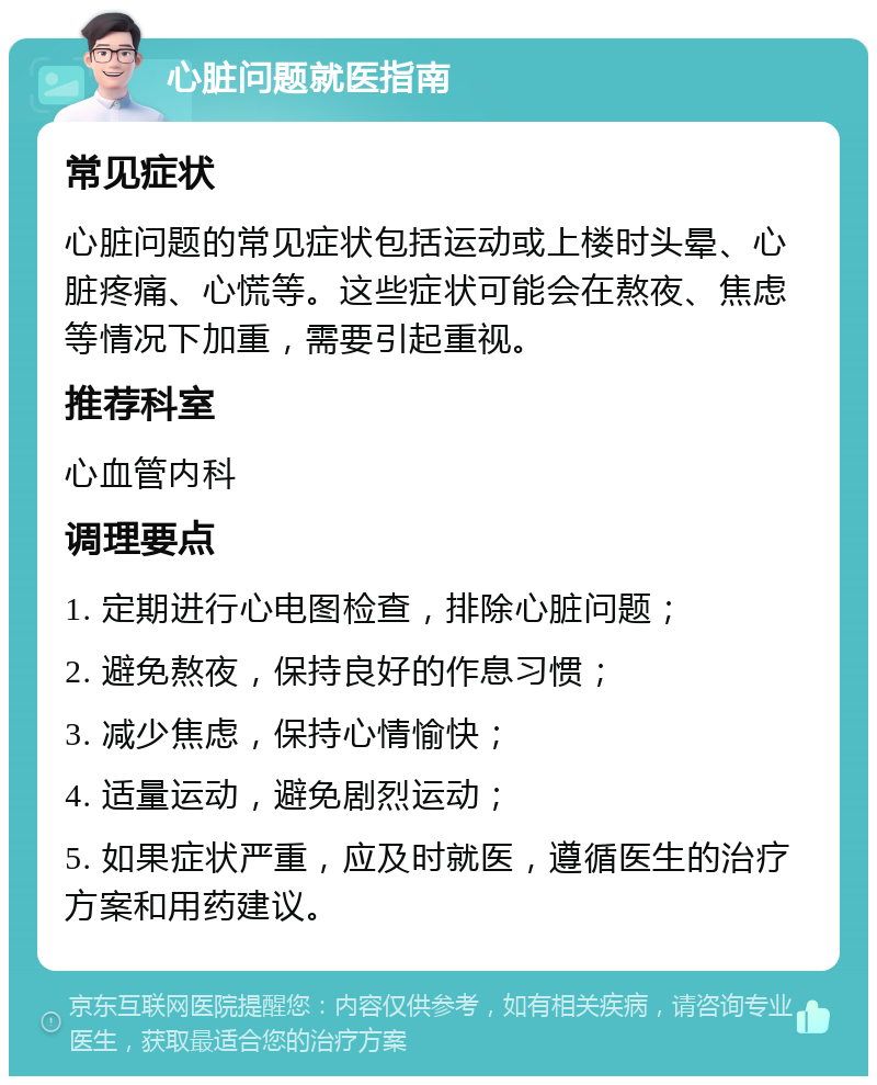 心脏问题就医指南 常见症状 心脏问题的常见症状包括运动或上楼时头晕、心脏疼痛、心慌等。这些症状可能会在熬夜、焦虑等情况下加重，需要引起重视。 推荐科室 心血管内科 调理要点 1. 定期进行心电图检查，排除心脏问题； 2. 避免熬夜，保持良好的作息习惯； 3. 减少焦虑，保持心情愉快； 4. 适量运动，避免剧烈运动； 5. 如果症状严重，应及时就医，遵循医生的治疗方案和用药建议。