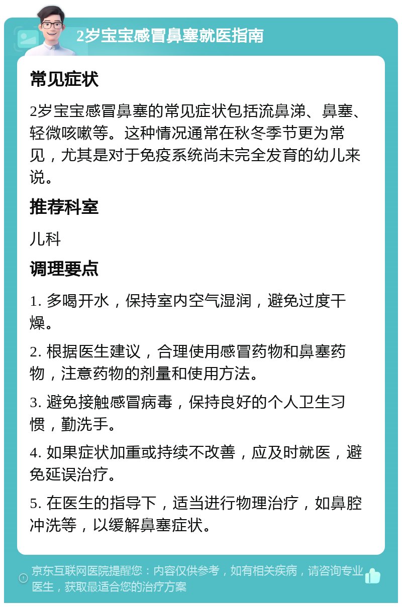 2岁宝宝感冒鼻塞就医指南 常见症状 2岁宝宝感冒鼻塞的常见症状包括流鼻涕、鼻塞、轻微咳嗽等。这种情况通常在秋冬季节更为常见，尤其是对于免疫系统尚未完全发育的幼儿来说。 推荐科室 儿科 调理要点 1. 多喝开水，保持室内空气湿润，避免过度干燥。 2. 根据医生建议，合理使用感冒药物和鼻塞药物，注意药物的剂量和使用方法。 3. 避免接触感冒病毒，保持良好的个人卫生习惯，勤洗手。 4. 如果症状加重或持续不改善，应及时就医，避免延误治疗。 5. 在医生的指导下，适当进行物理治疗，如鼻腔冲洗等，以缓解鼻塞症状。