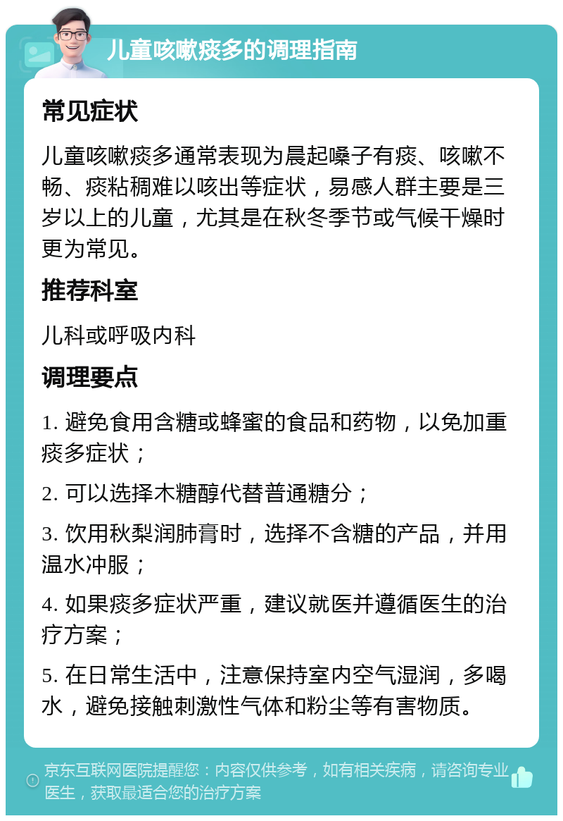 儿童咳嗽痰多的调理指南 常见症状 儿童咳嗽痰多通常表现为晨起嗓子有痰、咳嗽不畅、痰粘稠难以咳出等症状，易感人群主要是三岁以上的儿童，尤其是在秋冬季节或气候干燥时更为常见。 推荐科室 儿科或呼吸内科 调理要点 1. 避免食用含糖或蜂蜜的食品和药物，以免加重痰多症状； 2. 可以选择木糖醇代替普通糖分； 3. 饮用秋梨润肺膏时，选择不含糖的产品，并用温水冲服； 4. 如果痰多症状严重，建议就医并遵循医生的治疗方案； 5. 在日常生活中，注意保持室内空气湿润，多喝水，避免接触刺激性气体和粉尘等有害物质。