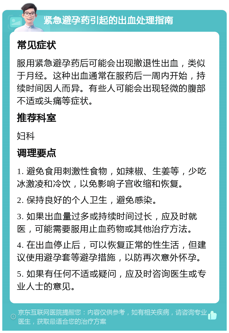 紧急避孕药引起的出血处理指南 常见症状 服用紧急避孕药后可能会出现撤退性出血，类似于月经。这种出血通常在服药后一周内开始，持续时间因人而异。有些人可能会出现轻微的腹部不适或头痛等症状。 推荐科室 妇科 调理要点 1. 避免食用刺激性食物，如辣椒、生姜等，少吃冰激凌和冷饮，以免影响子宫收缩和恢复。 2. 保持良好的个人卫生，避免感染。 3. 如果出血量过多或持续时间过长，应及时就医，可能需要服用止血药物或其他治疗方法。 4. 在出血停止后，可以恢复正常的性生活，但建议使用避孕套等避孕措施，以防再次意外怀孕。 5. 如果有任何不适或疑问，应及时咨询医生或专业人士的意见。