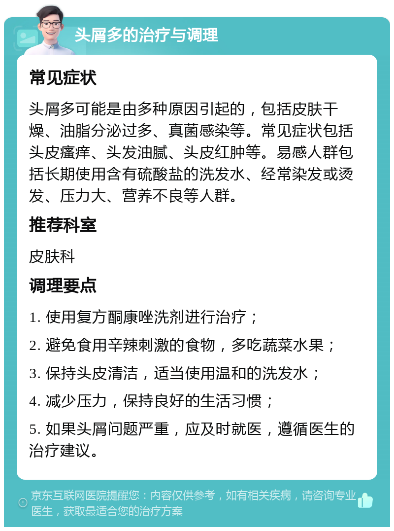 头屑多的治疗与调理 常见症状 头屑多可能是由多种原因引起的，包括皮肤干燥、油脂分泌过多、真菌感染等。常见症状包括头皮瘙痒、头发油腻、头皮红肿等。易感人群包括长期使用含有硫酸盐的洗发水、经常染发或烫发、压力大、营养不良等人群。 推荐科室 皮肤科 调理要点 1. 使用复方酮康唑洗剂进行治疗； 2. 避免食用辛辣刺激的食物，多吃蔬菜水果； 3. 保持头皮清洁，适当使用温和的洗发水； 4. 减少压力，保持良好的生活习惯； 5. 如果头屑问题严重，应及时就医，遵循医生的治疗建议。