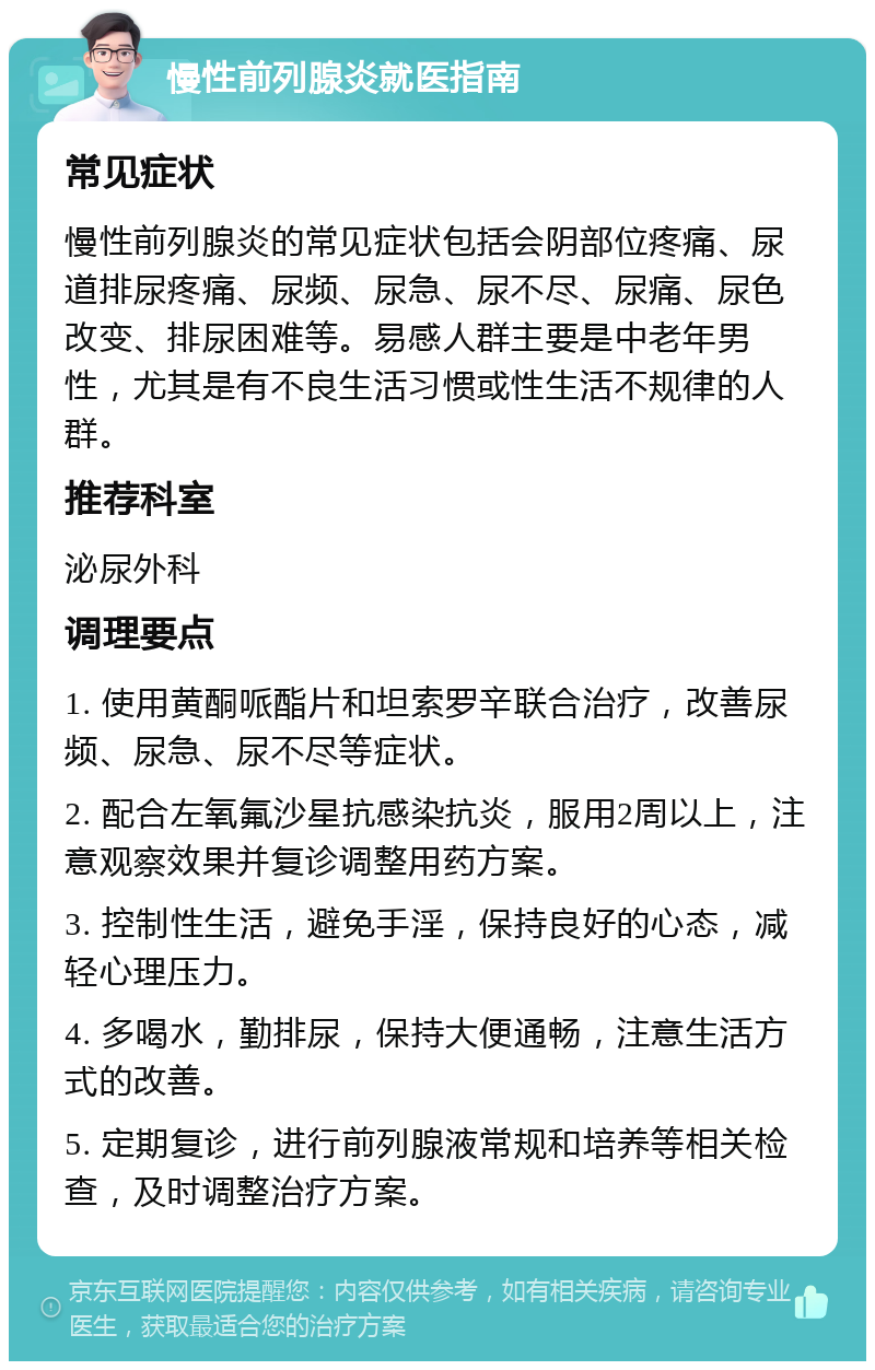 慢性前列腺炎就医指南 常见症状 慢性前列腺炎的常见症状包括会阴部位疼痛、尿道排尿疼痛、尿频、尿急、尿不尽、尿痛、尿色改变、排尿困难等。易感人群主要是中老年男性，尤其是有不良生活习惯或性生活不规律的人群。 推荐科室 泌尿外科 调理要点 1. 使用黄酮哌酯片和坦索罗辛联合治疗，改善尿频、尿急、尿不尽等症状。 2. 配合左氧氟沙星抗感染抗炎，服用2周以上，注意观察效果并复诊调整用药方案。 3. 控制性生活，避免手淫，保持良好的心态，减轻心理压力。 4. 多喝水，勤排尿，保持大便通畅，注意生活方式的改善。 5. 定期复诊，进行前列腺液常规和培养等相关检查，及时调整治疗方案。