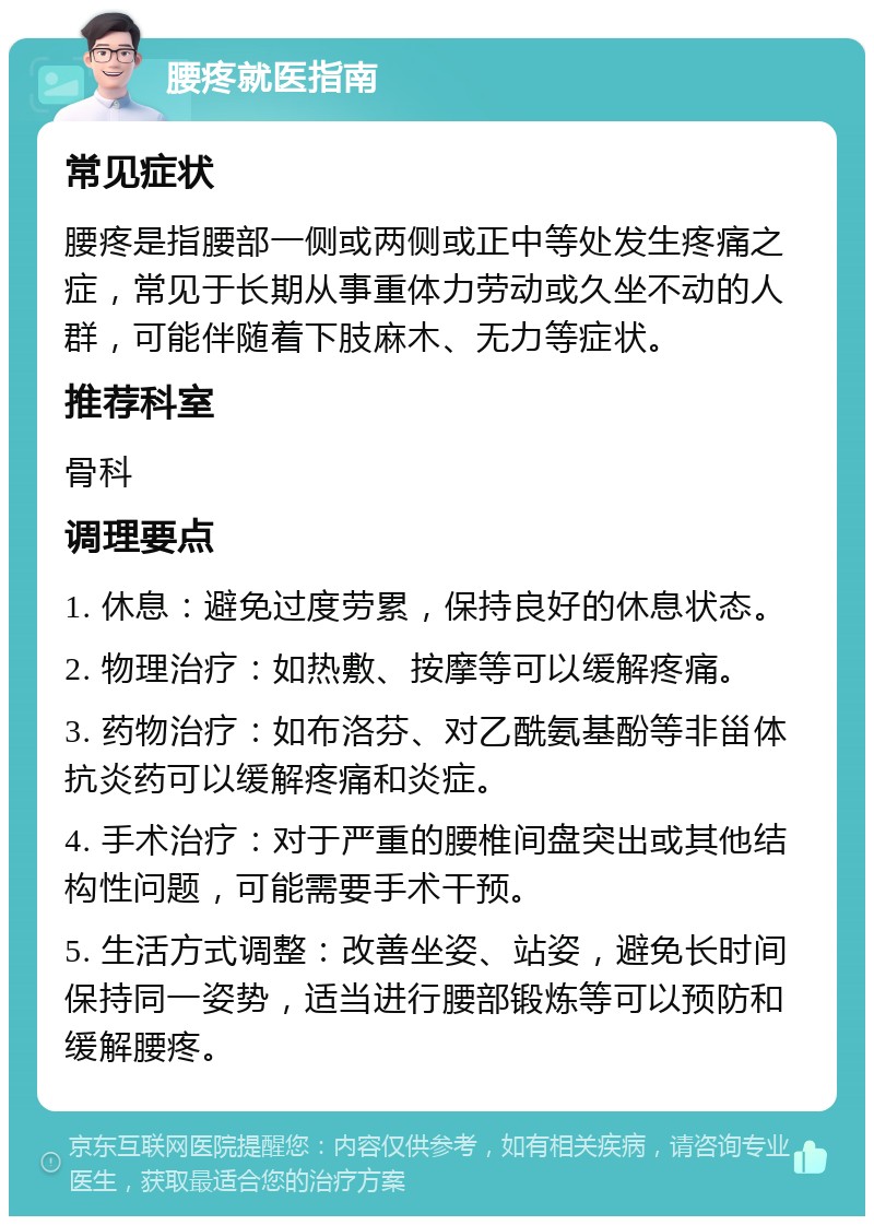 腰疼就医指南 常见症状 腰疼是指腰部一侧或两侧或正中等处发生疼痛之症，常见于长期从事重体力劳动或久坐不动的人群，可能伴随着下肢麻木、无力等症状。 推荐科室 骨科 调理要点 1. 休息：避免过度劳累，保持良好的休息状态。 2. 物理治疗：如热敷、按摩等可以缓解疼痛。 3. 药物治疗：如布洛芬、对乙酰氨基酚等非甾体抗炎药可以缓解疼痛和炎症。 4. 手术治疗：对于严重的腰椎间盘突出或其他结构性问题，可能需要手术干预。 5. 生活方式调整：改善坐姿、站姿，避免长时间保持同一姿势，适当进行腰部锻炼等可以预防和缓解腰疼。