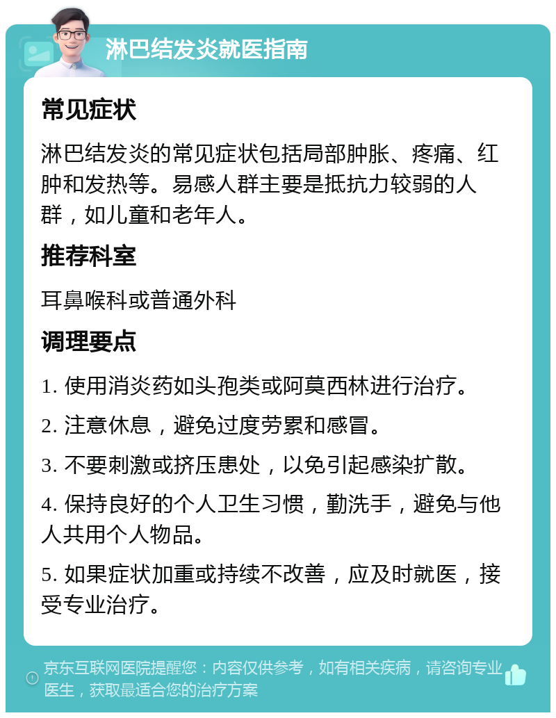 淋巴结发炎就医指南 常见症状 淋巴结发炎的常见症状包括局部肿胀、疼痛、红肿和发热等。易感人群主要是抵抗力较弱的人群，如儿童和老年人。 推荐科室 耳鼻喉科或普通外科 调理要点 1. 使用消炎药如头孢类或阿莫西林进行治疗。 2. 注意休息，避免过度劳累和感冒。 3. 不要刺激或挤压患处，以免引起感染扩散。 4. 保持良好的个人卫生习惯，勤洗手，避免与他人共用个人物品。 5. 如果症状加重或持续不改善，应及时就医，接受专业治疗。