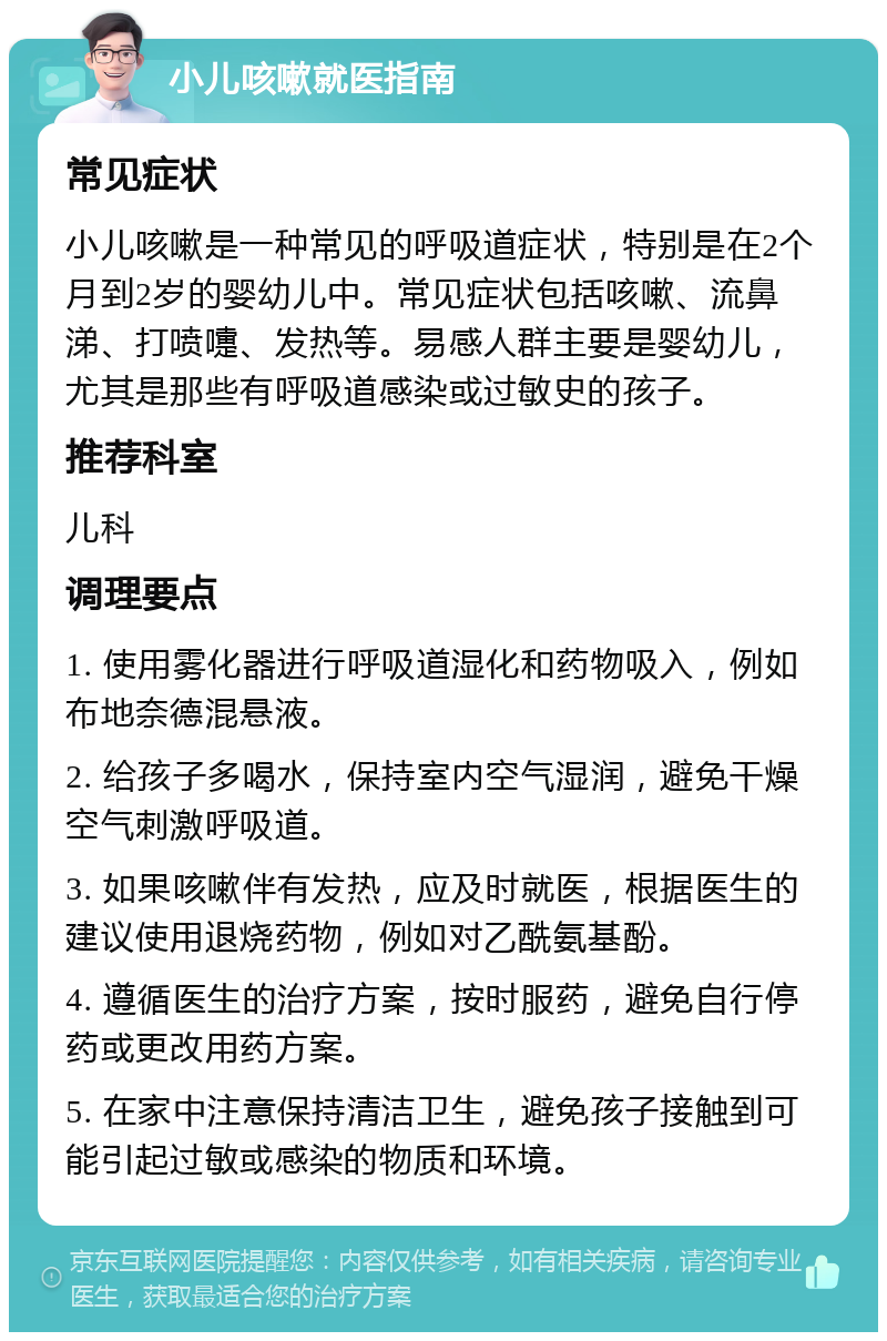 小儿咳嗽就医指南 常见症状 小儿咳嗽是一种常见的呼吸道症状，特别是在2个月到2岁的婴幼儿中。常见症状包括咳嗽、流鼻涕、打喷嚏、发热等。易感人群主要是婴幼儿，尤其是那些有呼吸道感染或过敏史的孩子。 推荐科室 儿科 调理要点 1. 使用雾化器进行呼吸道湿化和药物吸入，例如布地奈德混悬液。 2. 给孩子多喝水，保持室内空气湿润，避免干燥空气刺激呼吸道。 3. 如果咳嗽伴有发热，应及时就医，根据医生的建议使用退烧药物，例如对乙酰氨基酚。 4. 遵循医生的治疗方案，按时服药，避免自行停药或更改用药方案。 5. 在家中注意保持清洁卫生，避免孩子接触到可能引起过敏或感染的物质和环境。