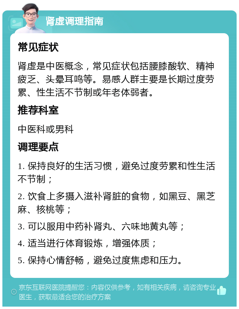 肾虚调理指南 常见症状 肾虚是中医概念，常见症状包括腰膝酸软、精神疲乏、头晕耳鸣等。易感人群主要是长期过度劳累、性生活不节制或年老体弱者。 推荐科室 中医科或男科 调理要点 1. 保持良好的生活习惯，避免过度劳累和性生活不节制； 2. 饮食上多摄入滋补肾脏的食物，如黑豆、黑芝麻、核桃等； 3. 可以服用中药补肾丸、六味地黄丸等； 4. 适当进行体育锻炼，增强体质； 5. 保持心情舒畅，避免过度焦虑和压力。