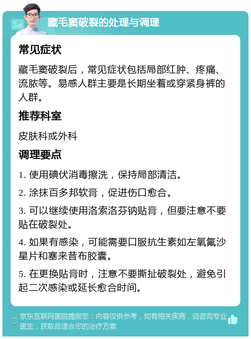 藏毛窦破裂的处理与调理 常见症状 藏毛窦破裂后，常见症状包括局部红肿、疼痛、流脓等。易感人群主要是长期坐着或穿紧身裤的人群。 推荐科室 皮肤科或外科 调理要点 1. 使用碘伏消毒擦洗，保持局部清洁。 2. 涂抹百多邦软膏，促进伤口愈合。 3. 可以继续使用洛索洛芬钠贴膏，但要注意不要贴在破裂处。 4. 如果有感染，可能需要口服抗生素如左氧氟沙星片和塞来昔布胶囊。 5. 在更换贴膏时，注意不要撕扯破裂处，避免引起二次感染或延长愈合时间。