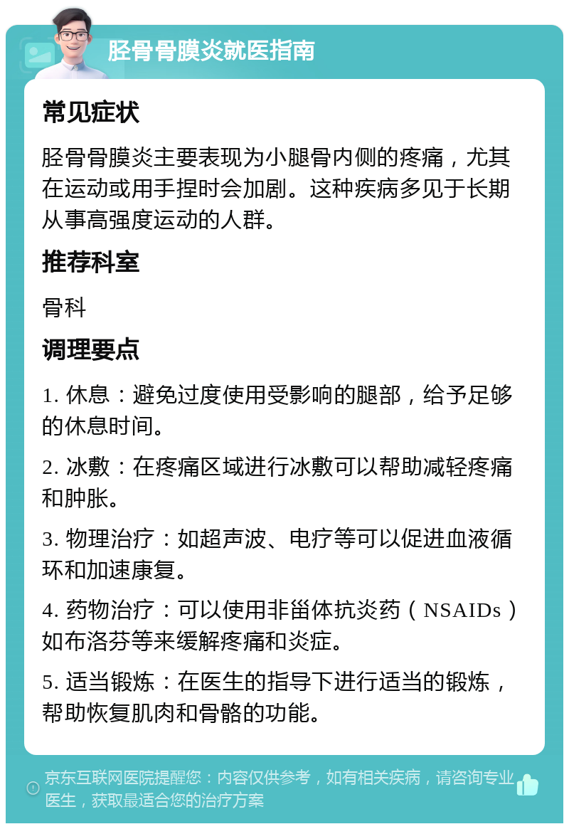 胫骨骨膜炎就医指南 常见症状 胫骨骨膜炎主要表现为小腿骨内侧的疼痛，尤其在运动或用手捏时会加剧。这种疾病多见于长期从事高强度运动的人群。 推荐科室 骨科 调理要点 1. 休息：避免过度使用受影响的腿部，给予足够的休息时间。 2. 冰敷：在疼痛区域进行冰敷可以帮助减轻疼痛和肿胀。 3. 物理治疗：如超声波、电疗等可以促进血液循环和加速康复。 4. 药物治疗：可以使用非甾体抗炎药（NSAIDs）如布洛芬等来缓解疼痛和炎症。 5. 适当锻炼：在医生的指导下进行适当的锻炼，帮助恢复肌肉和骨骼的功能。