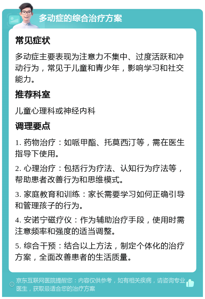 多动症的综合治疗方案 常见症状 多动症主要表现为注意力不集中、过度活跃和冲动行为，常见于儿童和青少年，影响学习和社交能力。 推荐科室 儿童心理科或神经内科 调理要点 1. 药物治疗：如哌甲酯、托莫西汀等，需在医生指导下使用。 2. 心理治疗：包括行为疗法、认知行为疗法等，帮助患者改善行为和思维模式。 3. 家庭教育和训练：家长需要学习如何正确引导和管理孩子的行为。 4. 安诺宁磁疗仪：作为辅助治疗手段，使用时需注意频率和强度的适当调整。 5. 综合干预：结合以上方法，制定个体化的治疗方案，全面改善患者的生活质量。