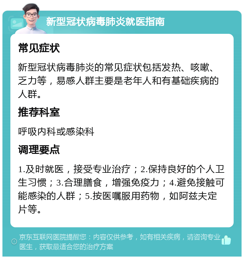 新型冠状病毒肺炎就医指南 常见症状 新型冠状病毒肺炎的常见症状包括发热、咳嗽、乏力等，易感人群主要是老年人和有基础疾病的人群。 推荐科室 呼吸内科或感染科 调理要点 1.及时就医，接受专业治疗；2.保持良好的个人卫生习惯；3.合理膳食，增强免疫力；4.避免接触可能感染的人群；5.按医嘱服用药物，如阿兹夫定片等。