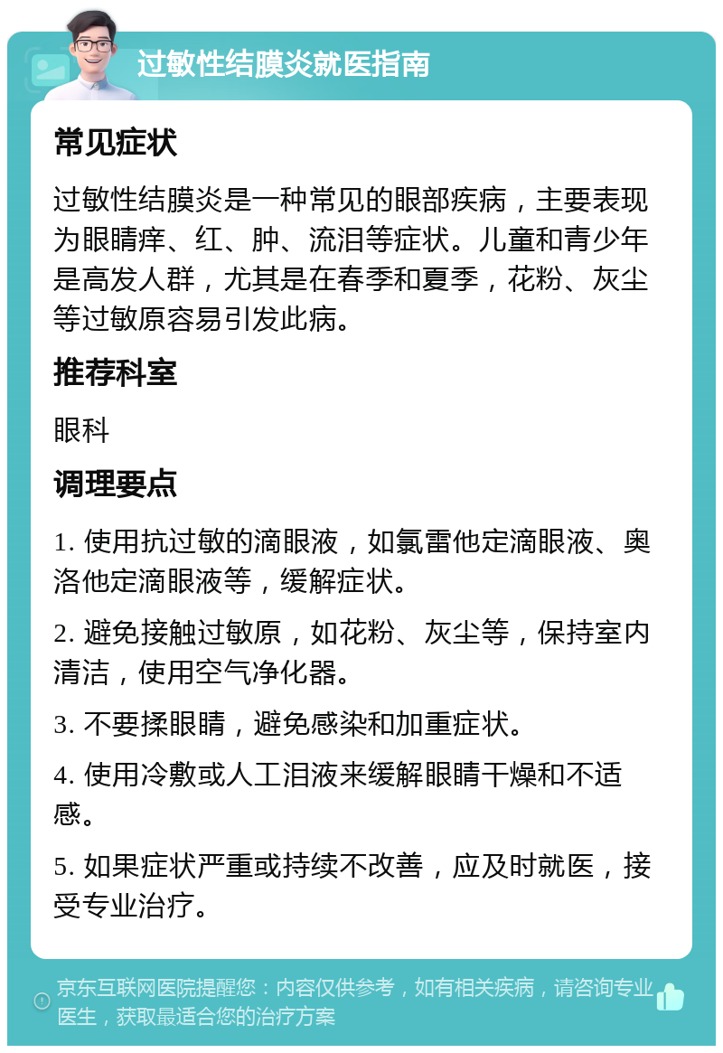 过敏性结膜炎就医指南 常见症状 过敏性结膜炎是一种常见的眼部疾病，主要表现为眼睛痒、红、肿、流泪等症状。儿童和青少年是高发人群，尤其是在春季和夏季，花粉、灰尘等过敏原容易引发此病。 推荐科室 眼科 调理要点 1. 使用抗过敏的滴眼液，如氯雷他定滴眼液、奥洛他定滴眼液等，缓解症状。 2. 避免接触过敏原，如花粉、灰尘等，保持室内清洁，使用空气净化器。 3. 不要揉眼睛，避免感染和加重症状。 4. 使用冷敷或人工泪液来缓解眼睛干燥和不适感。 5. 如果症状严重或持续不改善，应及时就医，接受专业治疗。