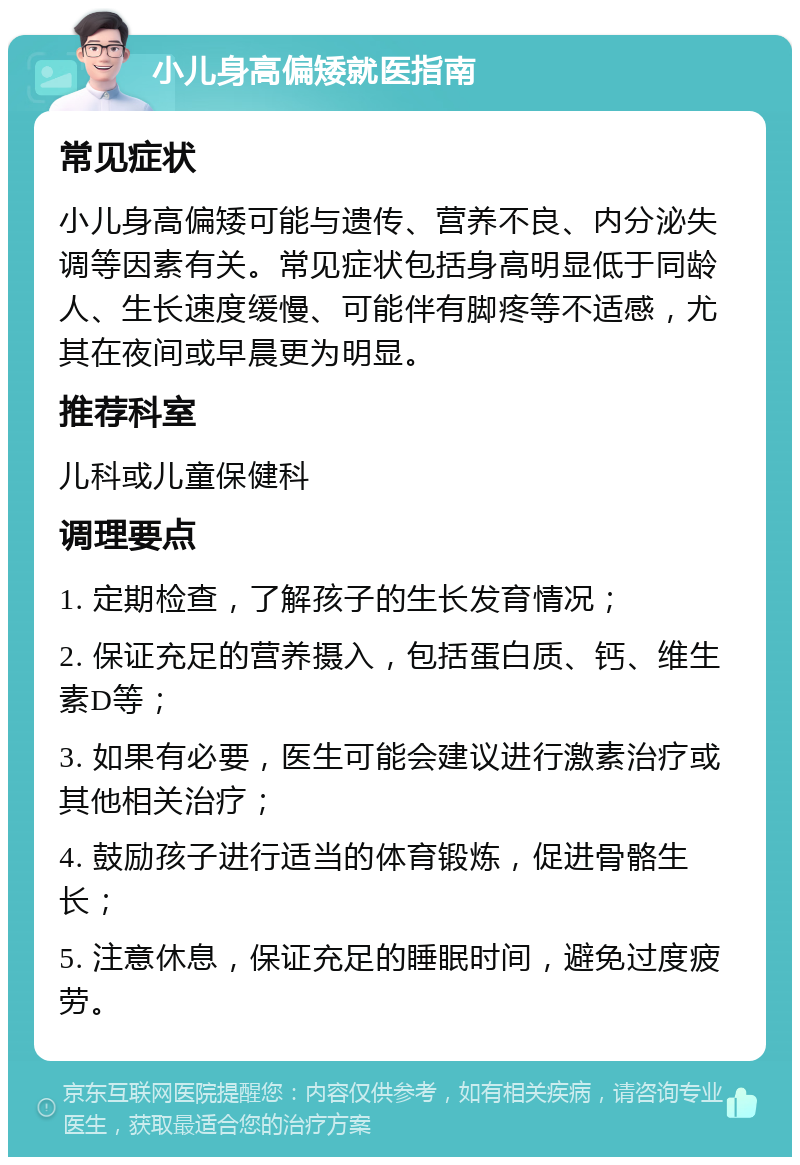 小儿身高偏矮就医指南 常见症状 小儿身高偏矮可能与遗传、营养不良、内分泌失调等因素有关。常见症状包括身高明显低于同龄人、生长速度缓慢、可能伴有脚疼等不适感，尤其在夜间或早晨更为明显。 推荐科室 儿科或儿童保健科 调理要点 1. 定期检查，了解孩子的生长发育情况； 2. 保证充足的营养摄入，包括蛋白质、钙、维生素D等； 3. 如果有必要，医生可能会建议进行激素治疗或其他相关治疗； 4. 鼓励孩子进行适当的体育锻炼，促进骨骼生长； 5. 注意休息，保证充足的睡眠时间，避免过度疲劳。