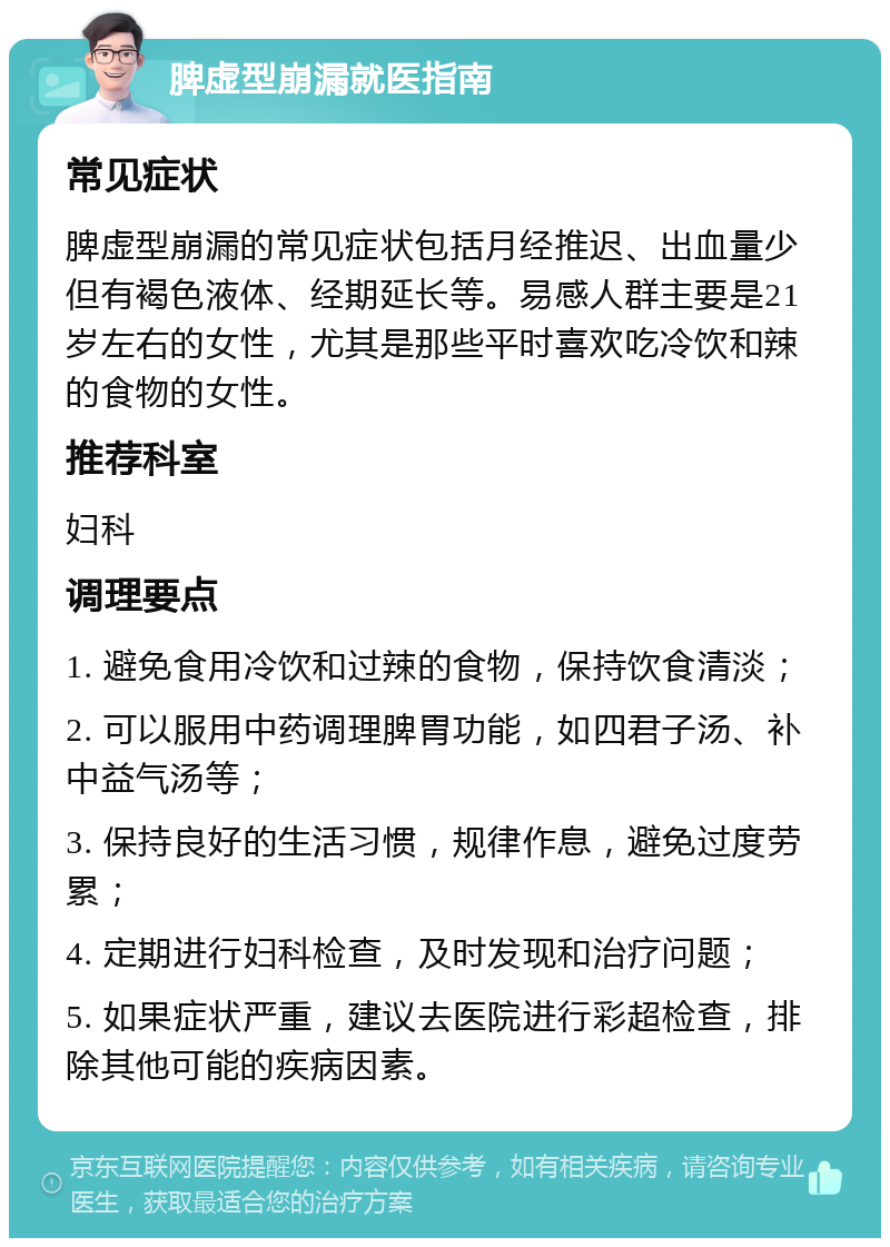 脾虚型崩漏就医指南 常见症状 脾虚型崩漏的常见症状包括月经推迟、出血量少但有褐色液体、经期延长等。易感人群主要是21岁左右的女性，尤其是那些平时喜欢吃冷饮和辣的食物的女性。 推荐科室 妇科 调理要点 1. 避免食用冷饮和过辣的食物，保持饮食清淡； 2. 可以服用中药调理脾胃功能，如四君子汤、补中益气汤等； 3. 保持良好的生活习惯，规律作息，避免过度劳累； 4. 定期进行妇科检查，及时发现和治疗问题； 5. 如果症状严重，建议去医院进行彩超检查，排除其他可能的疾病因素。