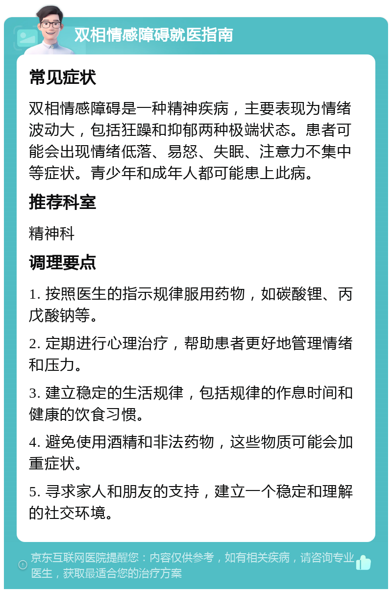 双相情感障碍就医指南 常见症状 双相情感障碍是一种精神疾病，主要表现为情绪波动大，包括狂躁和抑郁两种极端状态。患者可能会出现情绪低落、易怒、失眠、注意力不集中等症状。青少年和成年人都可能患上此病。 推荐科室 精神科 调理要点 1. 按照医生的指示规律服用药物，如碳酸锂、丙戊酸钠等。 2. 定期进行心理治疗，帮助患者更好地管理情绪和压力。 3. 建立稳定的生活规律，包括规律的作息时间和健康的饮食习惯。 4. 避免使用酒精和非法药物，这些物质可能会加重症状。 5. 寻求家人和朋友的支持，建立一个稳定和理解的社交环境。