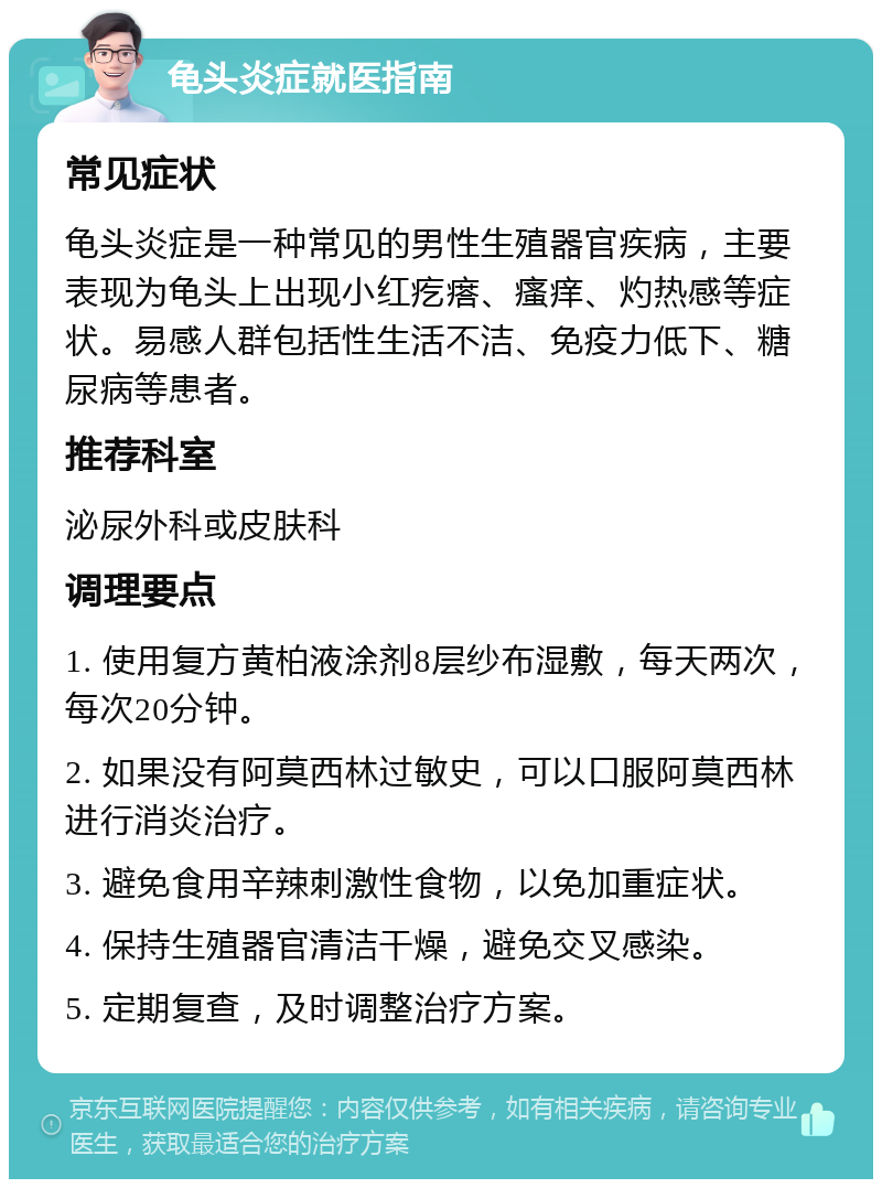 龟头炎症就医指南 常见症状 龟头炎症是一种常见的男性生殖器官疾病，主要表现为龟头上出现小红疙瘩、瘙痒、灼热感等症状。易感人群包括性生活不洁、免疫力低下、糖尿病等患者。 推荐科室 泌尿外科或皮肤科 调理要点 1. 使用复方黄柏液涂剂8层纱布湿敷，每天两次，每次20分钟。 2. 如果没有阿莫西林过敏史，可以口服阿莫西林进行消炎治疗。 3. 避免食用辛辣刺激性食物，以免加重症状。 4. 保持生殖器官清洁干燥，避免交叉感染。 5. 定期复查，及时调整治疗方案。