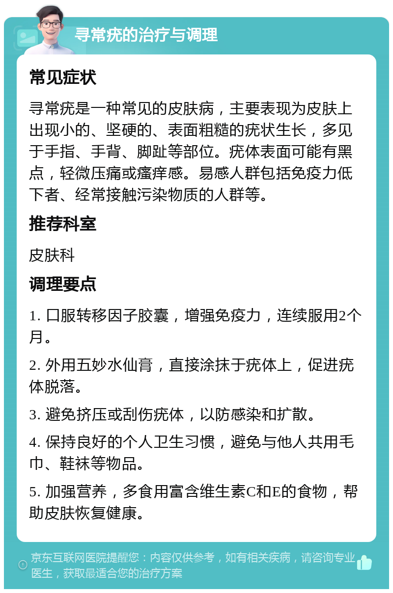 寻常疣的治疗与调理 常见症状 寻常疣是一种常见的皮肤病，主要表现为皮肤上出现小的、坚硬的、表面粗糙的疣状生长，多见于手指、手背、脚趾等部位。疣体表面可能有黑点，轻微压痛或瘙痒感。易感人群包括免疫力低下者、经常接触污染物质的人群等。 推荐科室 皮肤科 调理要点 1. 口服转移因子胶囊，增强免疫力，连续服用2个月。 2. 外用五妙水仙膏，直接涂抹于疣体上，促进疣体脱落。 3. 避免挤压或刮伤疣体，以防感染和扩散。 4. 保持良好的个人卫生习惯，避免与他人共用毛巾、鞋袜等物品。 5. 加强营养，多食用富含维生素C和E的食物，帮助皮肤恢复健康。