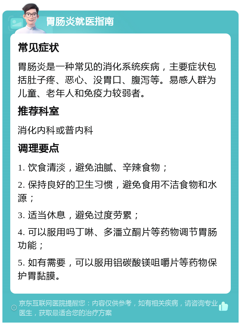 胃肠炎就医指南 常见症状 胃肠炎是一种常见的消化系统疾病，主要症状包括肚子疼、恶心、没胃口、腹泻等。易感人群为儿童、老年人和免疫力较弱者。 推荐科室 消化内科或普内科 调理要点 1. 饮食清淡，避免油腻、辛辣食物； 2. 保持良好的卫生习惯，避免食用不洁食物和水源； 3. 适当休息，避免过度劳累； 4. 可以服用吗丁啉、多潘立酮片等药物调节胃肠功能； 5. 如有需要，可以服用铝碳酸镁咀嚼片等药物保护胃黏膜。