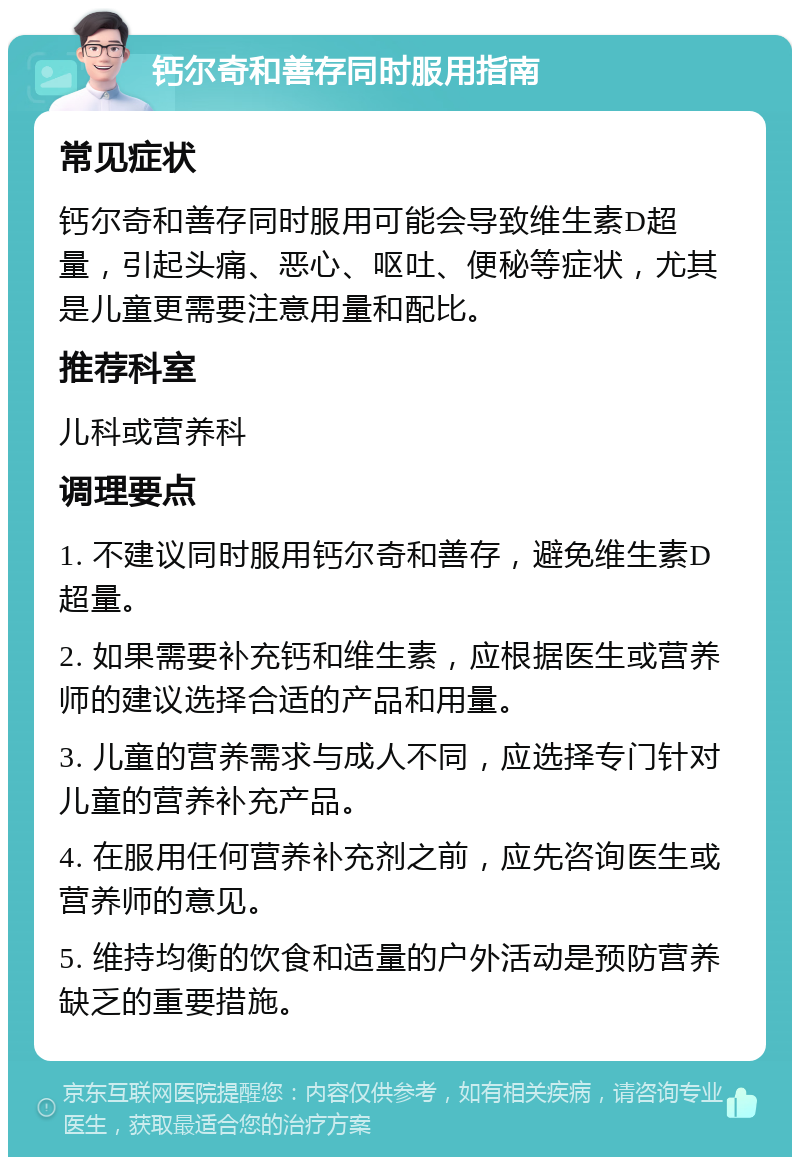 钙尔奇和善存同时服用指南 常见症状 钙尔奇和善存同时服用可能会导致维生素D超量，引起头痛、恶心、呕吐、便秘等症状，尤其是儿童更需要注意用量和配比。 推荐科室 儿科或营养科 调理要点 1. 不建议同时服用钙尔奇和善存，避免维生素D超量。 2. 如果需要补充钙和维生素，应根据医生或营养师的建议选择合适的产品和用量。 3. 儿童的营养需求与成人不同，应选择专门针对儿童的营养补充产品。 4. 在服用任何营养补充剂之前，应先咨询医生或营养师的意见。 5. 维持均衡的饮食和适量的户外活动是预防营养缺乏的重要措施。