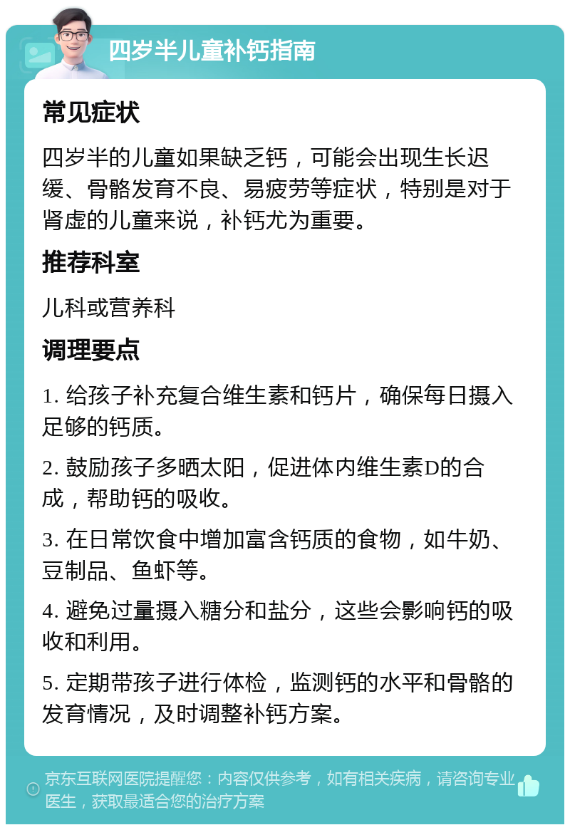 四岁半儿童补钙指南 常见症状 四岁半的儿童如果缺乏钙，可能会出现生长迟缓、骨骼发育不良、易疲劳等症状，特别是对于肾虚的儿童来说，补钙尤为重要。 推荐科室 儿科或营养科 调理要点 1. 给孩子补充复合维生素和钙片，确保每日摄入足够的钙质。 2. 鼓励孩子多晒太阳，促进体内维生素D的合成，帮助钙的吸收。 3. 在日常饮食中增加富含钙质的食物，如牛奶、豆制品、鱼虾等。 4. 避免过量摄入糖分和盐分，这些会影响钙的吸收和利用。 5. 定期带孩子进行体检，监测钙的水平和骨骼的发育情况，及时调整补钙方案。