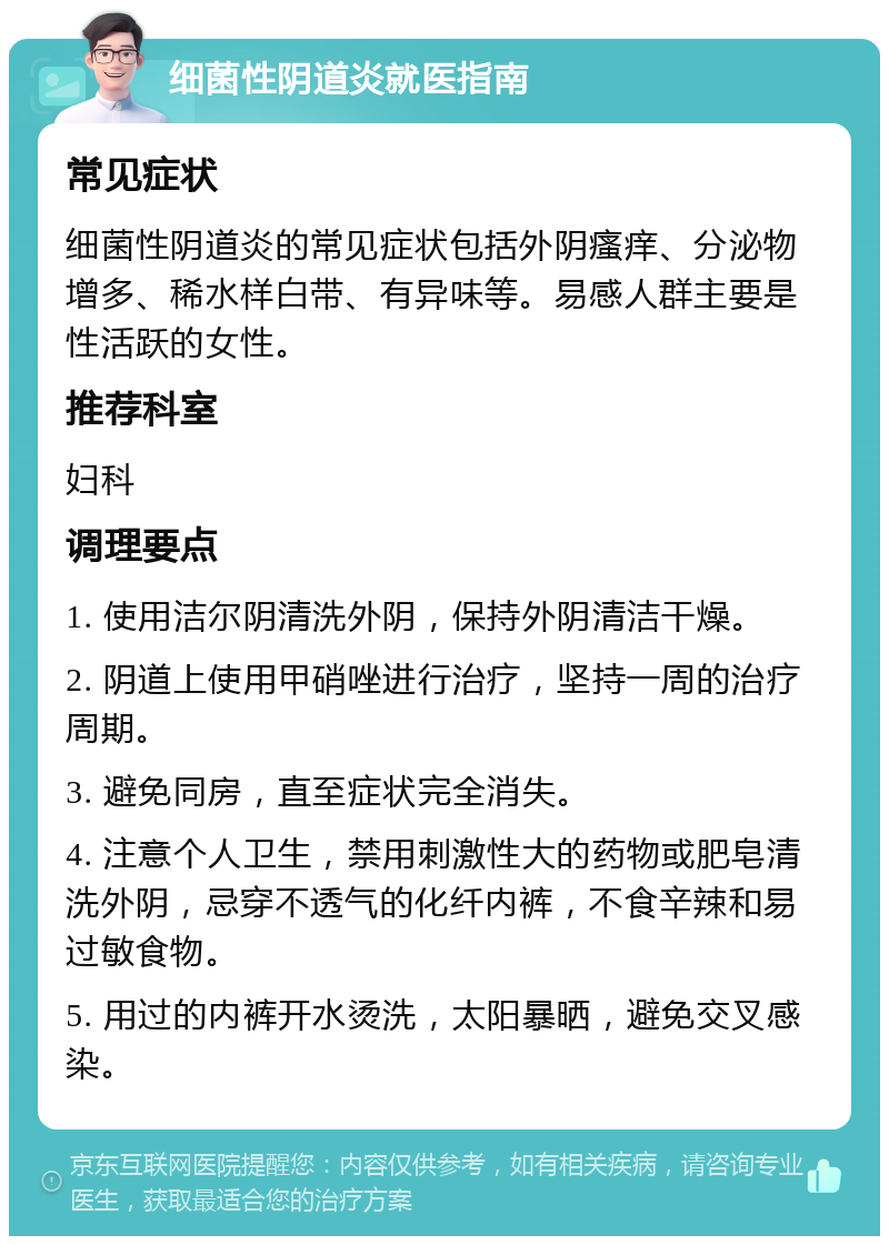 细菌性阴道炎就医指南 常见症状 细菌性阴道炎的常见症状包括外阴瘙痒、分泌物增多、稀水样白带、有异味等。易感人群主要是性活跃的女性。 推荐科室 妇科 调理要点 1. 使用洁尔阴清洗外阴，保持外阴清洁干燥。 2. 阴道上使用甲硝唑进行治疗，坚持一周的治疗周期。 3. 避免同房，直至症状完全消失。 4. 注意个人卫生，禁用刺激性大的药物或肥皂清洗外阴，忌穿不透气的化纤内裤，不食辛辣和易过敏食物。 5. 用过的内裤开水烫洗，太阳暴晒，避免交叉感染。