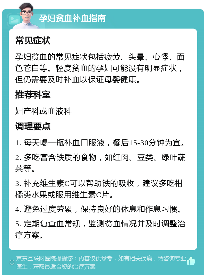 孕妇贫血补血指南 常见症状 孕妇贫血的常见症状包括疲劳、头晕、心悸、面色苍白等。轻度贫血的孕妇可能没有明显症状，但仍需要及时补血以保证母婴健康。 推荐科室 妇产科或血液科 调理要点 1. 每天喝一瓶补血口服液，餐后15-30分钟为宜。 2. 多吃富含铁质的食物，如红肉、豆类、绿叶蔬菜等。 3. 补充维生素C可以帮助铁的吸收，建议多吃柑橘类水果或服用维生素C片。 4. 避免过度劳累，保持良好的休息和作息习惯。 5. 定期复查血常规，监测贫血情况并及时调整治疗方案。